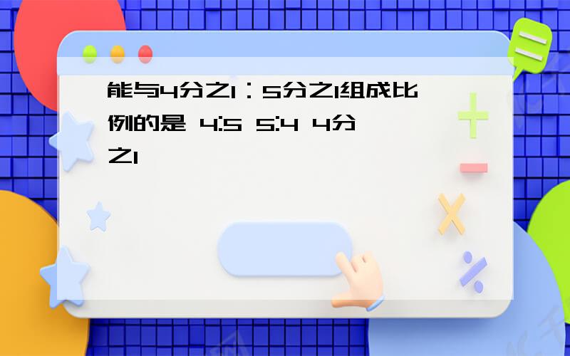 能与4分之1：5分之1组成比例的是 4:5 5:4 4分之1