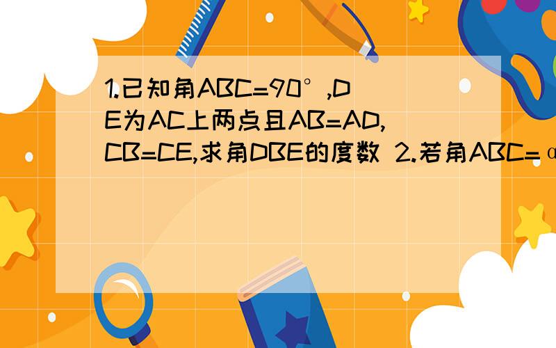 1.已知角ABC=90°,DE为AC上两点且AB=AD,CB=CE,求角DBE的度数 2.若角ABC=α,其他条件不变,求角DBE度数 （用α表示）图是我自己画的,凑合看吧,