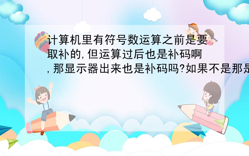 计算机里有符号数运算之前是要取补的,但运算过后也是补码啊,那显示器出来也是补码吗?如果不是那是程序在显示其内容之前将其还原成原码在显示的吗?那么-128补码的原码是什么呢?