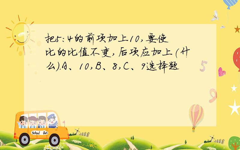 把5：4的前项加上10,要使比的比值不变,后项应加上(什么).A、10,B、8,C、9选择题