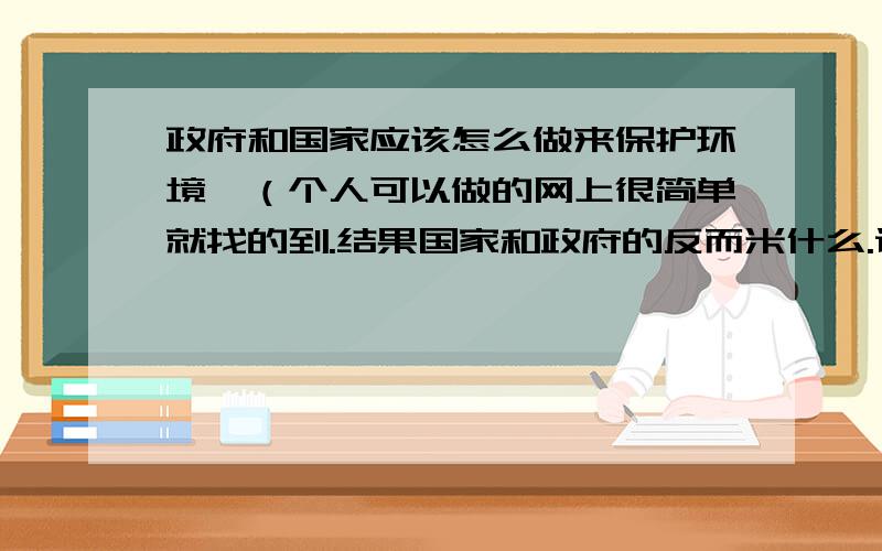 政府和国家应该怎么做来保护环境,（个人可以做的网上很简单就找的到.结果国家和政府的反而米什么.谁帮忙转点东西.）偶要交论文.TAT