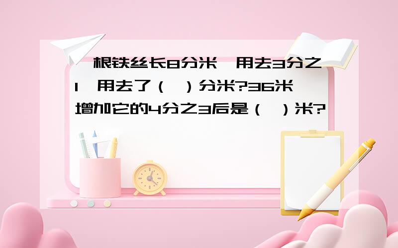 一根铁丝长8分米,用去3分之1,用去了（ ）分米?36米增加它的4分之3后是（ ）米?