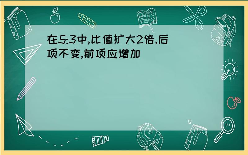 在5:3中,比值扩大2倍,后项不变,前项应增加（）