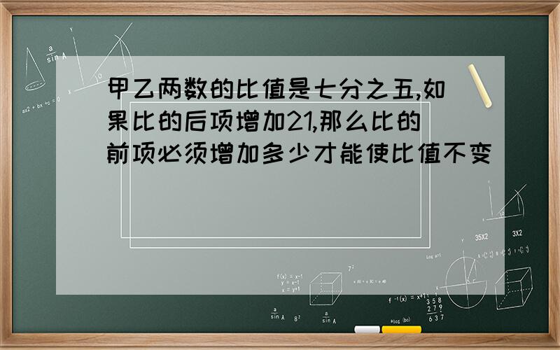 甲乙两数的比值是七分之五,如果比的后项增加21,那么比的前项必须增加多少才能使比值不变