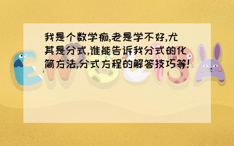 我是个数学痴,老是学不好,尤其是分式,谁能告诉我分式的化简方法,分式方程的解答技巧等!