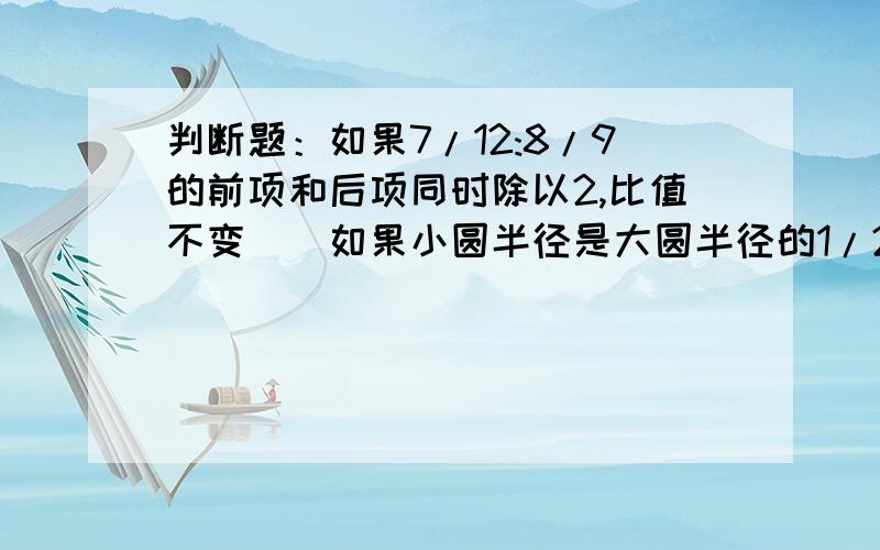 判断题：如果7/12:8/9的前项和后项同时除以2,比值不变（）如果小圆半径是大圆半径的1/2,那么小圆面积是大圆面积的1/4.（）填空题：小红十二分之五小时走了六分之五km,平均每小时走（）km.