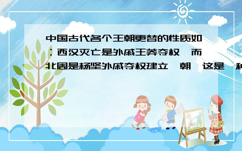 中国古代各个王朝更替的性质如：西汉灭亡是外戚王莽夺权,而北周是杨坚外戚夺权建立隋朝,这是一种什么性质.李渊是贵族,灭了隋之后是属于什么性质?中国古代史有哪些王朝最终是农民起