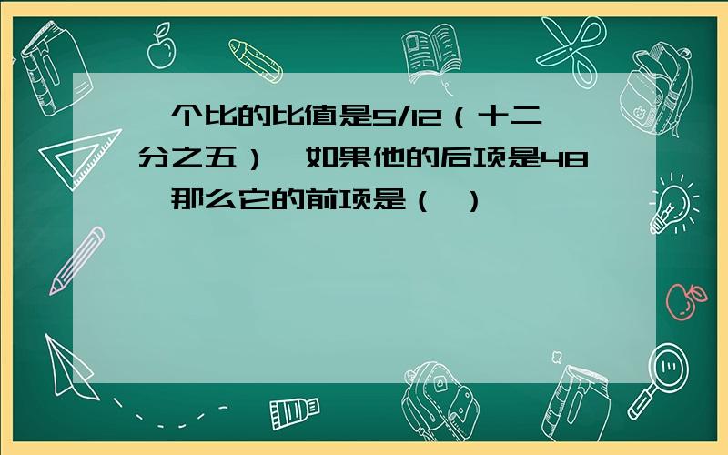 一个比的比值是5/12（十二分之五）,如果他的后项是48,那么它的前项是（ ）