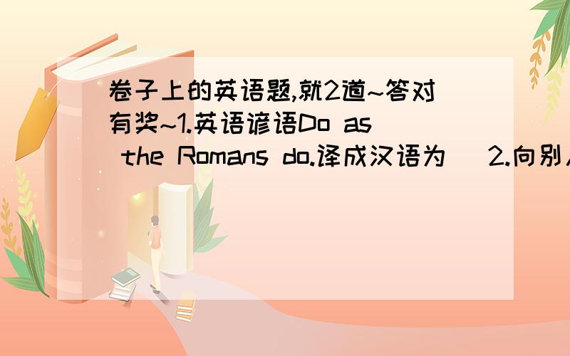 卷子上的英语题,就2道~答对有奖~1.英语谚语Do as the Romans do.译成汉语为（ 2.向别人借东西用英语单词borrow表示,而借给别人东西用英语单词（ ）表示?