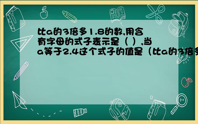 比a的3倍多1.8的数,用含有字母的式子表示是（ ）,当a等于2.4这个式子的值是（比a的3倍多1.8的数,用含有字母的式子表示是（ ）,当a等于2.4这个式子的值是（ ）