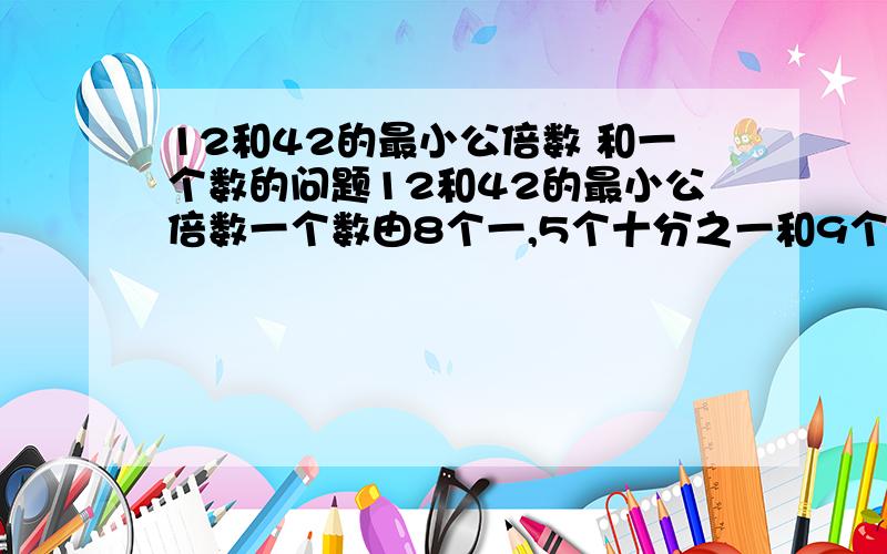 12和42的最小公倍数 和一个数的问题12和42的最小公倍数一个数由8个一,5个十分之一和9个千分之一组成,这个数写作?读作?把这个数精确到10分位是?