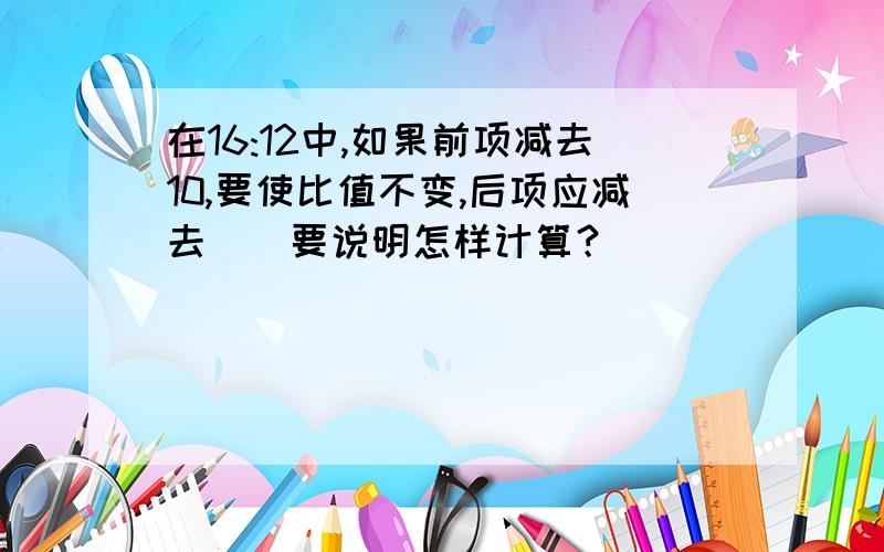 在16:12中,如果前项减去10,要使比值不变,后项应减去（）要说明怎样计算？