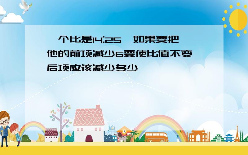 一个比是14:25,如果要把他的前项减少6要使比值不变,后项应该减少多少