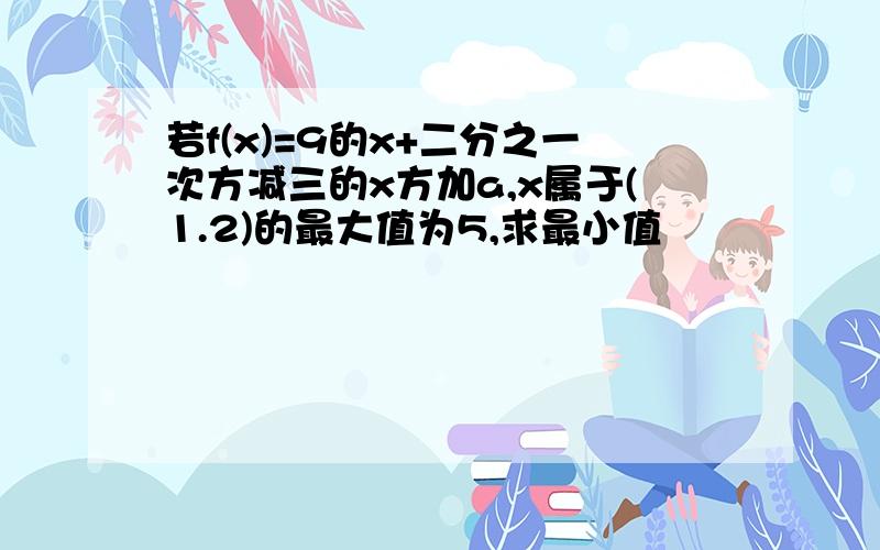 若f(x)=9的x+二分之一次方减三的x方加a,x属于(1.2)的最大值为5,求最小值