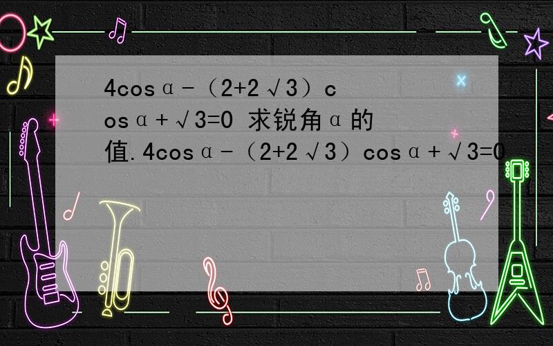 4cosα-（2+2√3）cosα+√3=0 求锐角α的值.4cosα-（2+2√3）cosα+√3=0