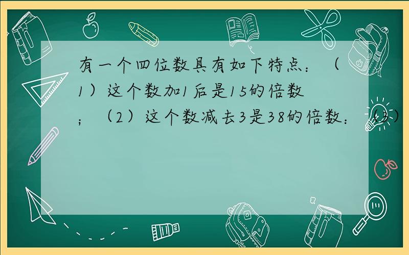 有一个四位数具有如下特点：（1）这个数加1后是15的倍数；（2）这个数减去3是38的倍数：（3）把这个数千位数字与个位数交换,百位数字与十位数字交换,所得新数与原数的和是10的倍数,求