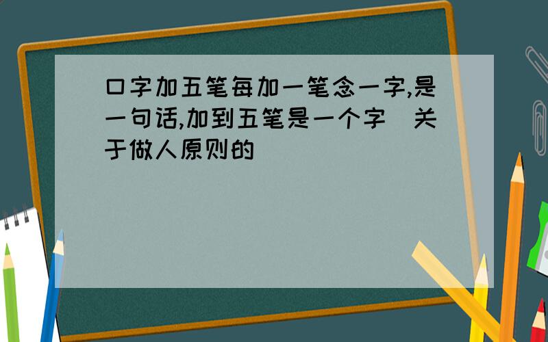 口字加五笔每加一笔念一字,是一句话,加到五笔是一个字（关于做人原则的）