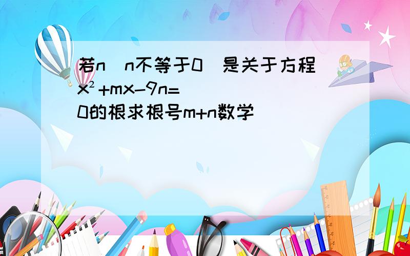 若n（n不等于0）是关于方程x²+mx-9n=0的根求根号m+n数学