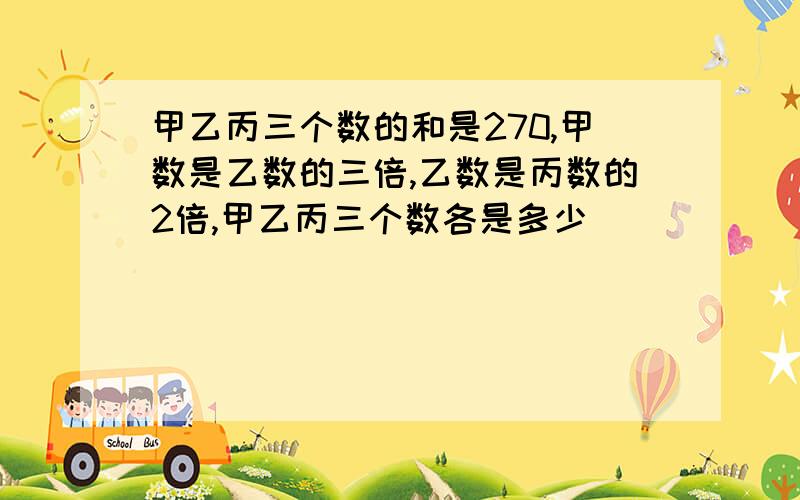 甲乙丙三个数的和是270,甲数是乙数的三倍,乙数是丙数的2倍,甲乙丙三个数各是多少