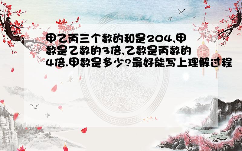 甲乙丙三个数的和是204,甲数是乙数的3倍,乙数是丙数的4倍.甲数是多少?最好能写上理解过程