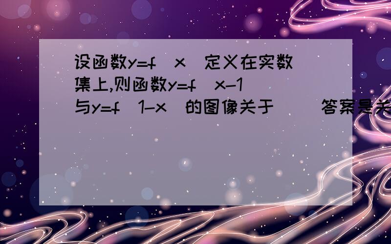 设函数y=f（x）定义在实数集上,则函数y=f（x-1）与y=f（1-x）的图像关于 （）答案是关于直线x=1对称,为什么?