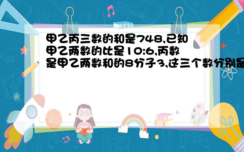 甲乙丙三数的和是748,已知甲乙两数的比是10:6,丙数是甲乙两数和的8分子3,这三个数分别是多少？