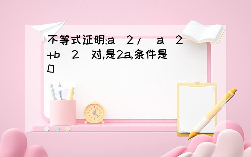 不等式证明:a^2/(a^2+b^2)对,是2a,条件是0