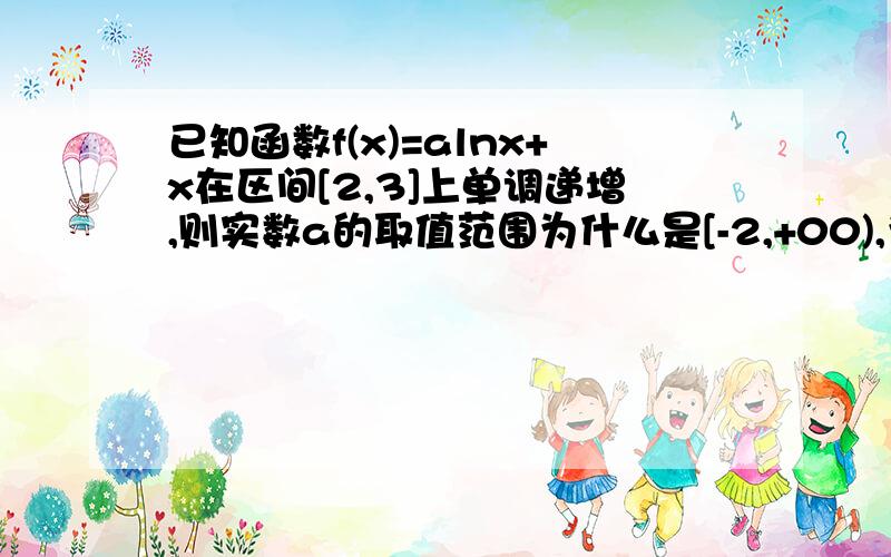 已知函数f(x)=alnx+x在区间[2,3]上单调递增,则实数a的取值范围为什么是[-2,+00),为什么2那是闭区间像这类题目什么时候是闭区间,什么时候是开区间,我会看着给分,