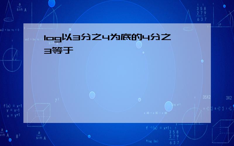 log以3分之4为底的4分之3等于