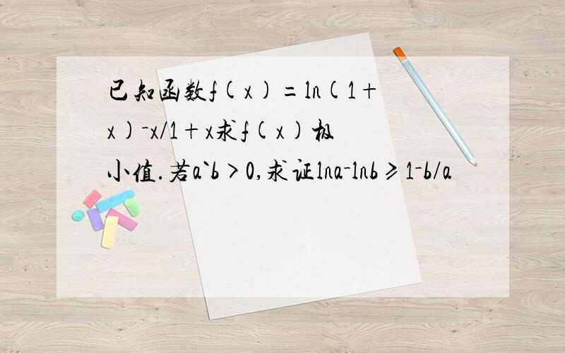 已知函数f(x)=ln(1+x)－x/1+x求f(x)极小值.若a`b>0,求证lna－lnb≥1－b/a