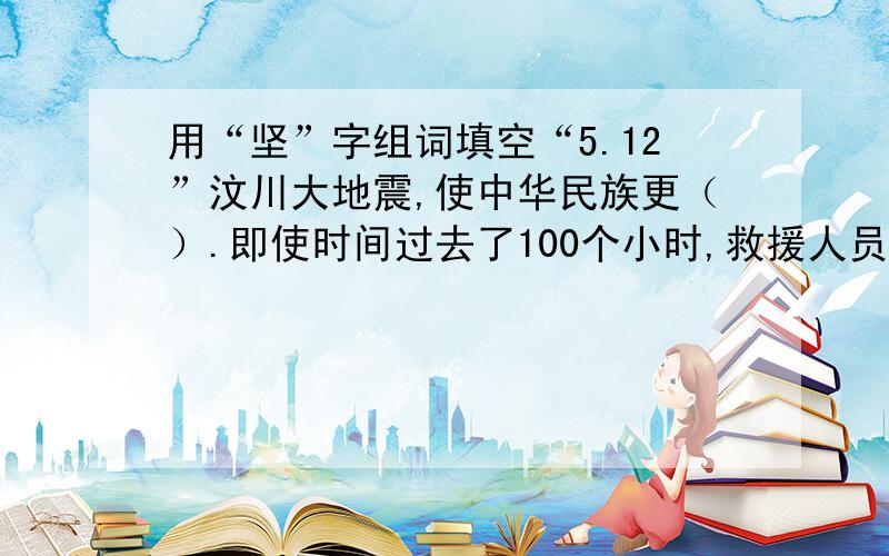 用“坚”字组词填空“5.12”汶川大地震,使中华民族更（）.即使时间过去了100个小时,救援人员依然在（）的石板下搜寻,瓦砾堆下的生还者还在（）着.中华民族将迈着更加（）的步伐前进.