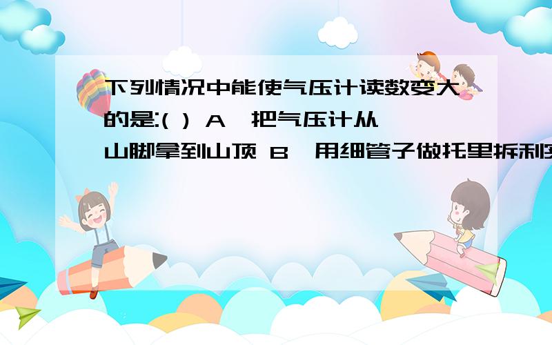 下列情况中能使气压计读数变大的是:( ) A,把气压计从山脚拿到山顶 B,用细管子做托里拆利实验 C,把气压计由室内拿到室外 D,季节由夏季变为冬季