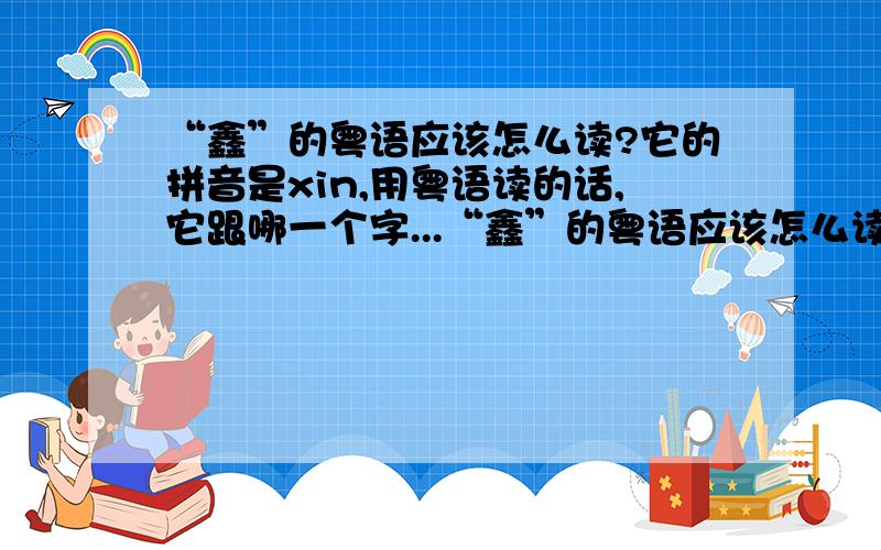 “鑫”的粤语应该怎么读?它的拼音是xin,用粤语读的话,它跟哪一个字...“鑫”的粤语应该怎么读?它的拼音是xin,用粤语读的话,它跟哪一个字的“粤语”是一样的读音呢?