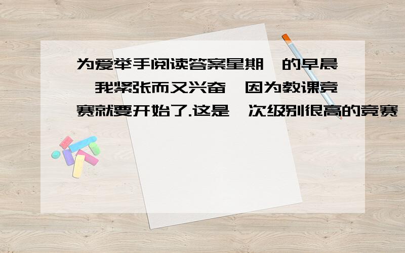 为爱举手阅读答案星期一的早晨,我紧张而又兴奋,因为教课竞赛就要开始了.这是一次级别很高的竞赛,有各学校的领导做评委,还有许多教育界的专家到场.拿着书正准备去教室,美术老师却气呼