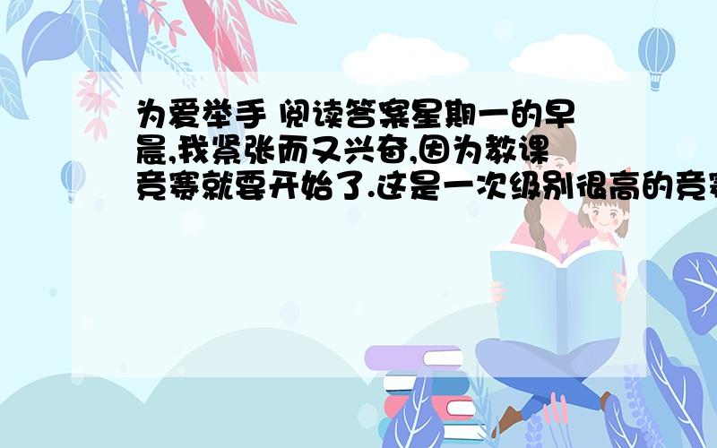 为爱举手 阅读答案星期一的早晨,我紧张而又兴奋,因为教课竞赛就要开始了.这是一次级别很高的竞赛,有各学校的领导做评委,还有许多教育界的专家到场.       拿着书正准备去教室,美术老师