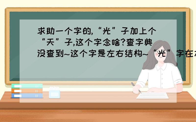 求助一个字的,“光”子加上个“天”子,这个字念啥?查字典没查到~这个字是左右结构~“光”字在左，“天”字在右~谢谢“z1035328466 ”的回答~可是这个字咋用电脑打出来呢？