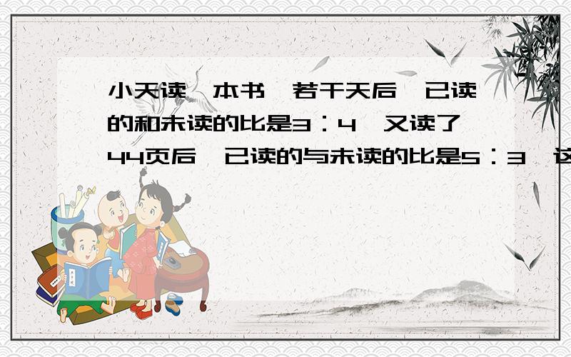 小天读一本书,若干天后,已读的和未读的比是3：4,又读了44页后,已读的与未读的比是5：3,这本书多少页?要有思路,有每一步为什麽这样算更好!