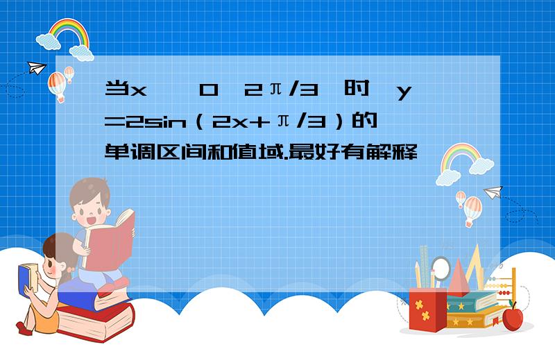 当x∈【0,2π/3】时,y=2sin（2x+π/3）的单调区间和值域.最好有解释,