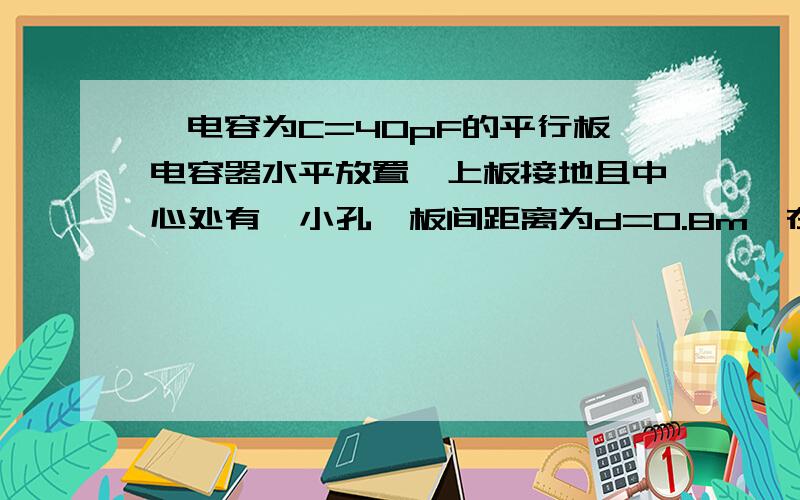 一电容为C=40pF的平行板电容器水平放置,上板接地且中心处有一小孔,板间距离为d=0.8m,在上板中心正上方h=0.4m处有质量为m=0.01g、带电量为q=-2*10^-8C的油滴不断从小孔滴下并附着在下板上.求：（