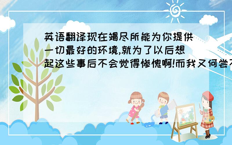 英语翻译现在竭尽所能为你提供一切最好的环境,就为了以后想起这些事后不会觉得惨愧啊!而我又何尝不是如此呢?