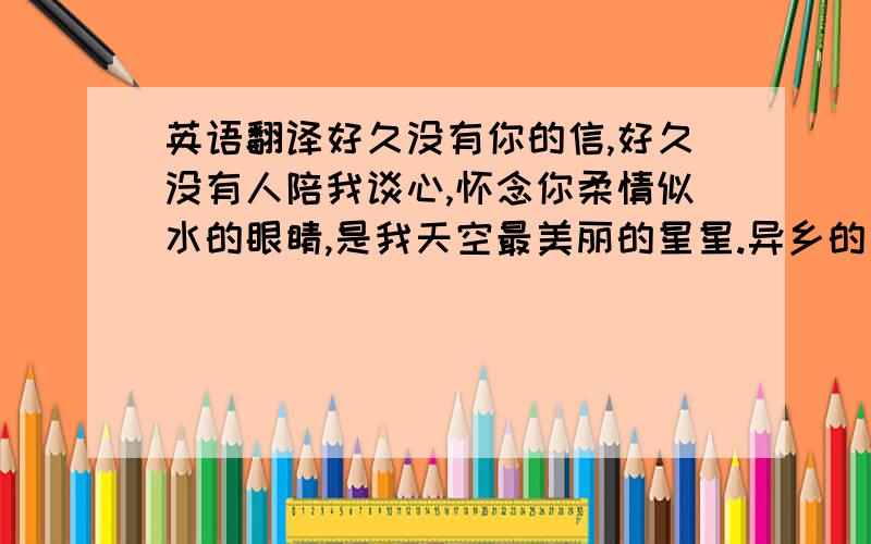 英语翻译好久没有你的信,好久没有人陪我谈心,怀念你柔情似水的眼睛,是我天空最美丽的星星.异乡的午夜特别冷,一个男人和一颗热切的心,不知道在远方的你是否能感应,我从来不敢给你任何