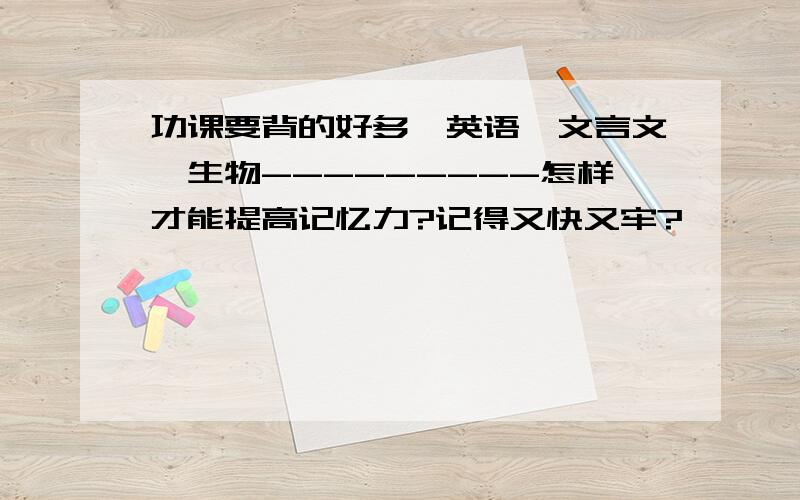 功课要背的好多,英语,文言文,生物---------怎样才能提高记忆力?记得又快又牢?