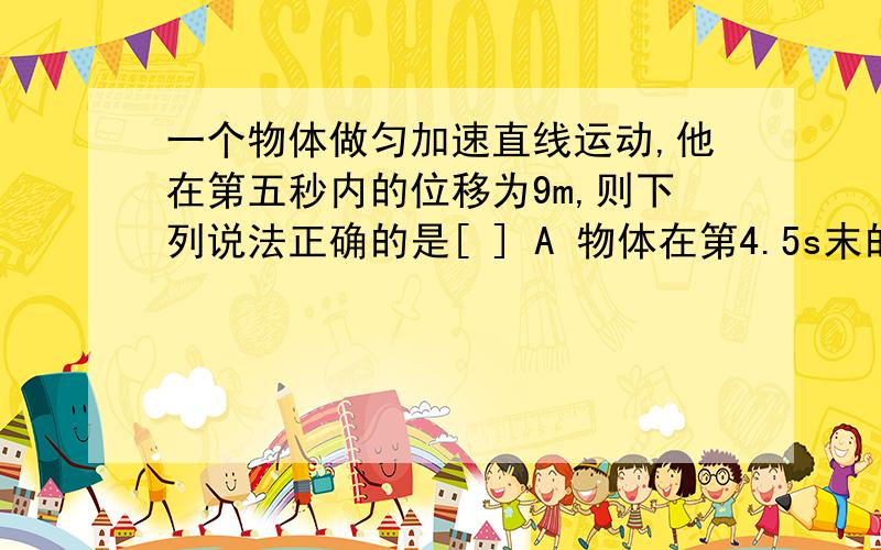 一个物体做匀加速直线运动,他在第五秒内的位移为9m,则下列说法正确的是[ ] A 物体在第4.5s末的速度一定是9m/s B 物体的加速度一定是2m/s2 C 物体在前9s内的位移一定是81m D 物体在9s内的位移一