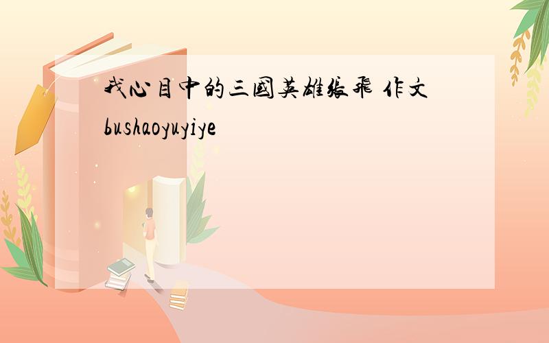 我心目中的三国英雄张飞 作文bushaoyuyiye