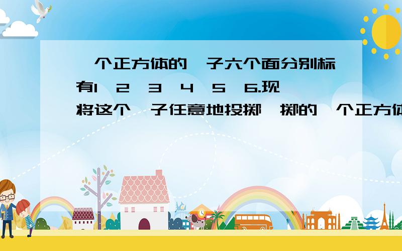 一个正方体的骰子六个面分别标有1,2,3,4,5,6.现将这个骰子任意地投掷,掷的一个正方体的骰子六个面分别标有1、2、3、4、5、6.现将这个骰子任意地投掷,掷的奇数朝上的次数约占（）,掷得素数