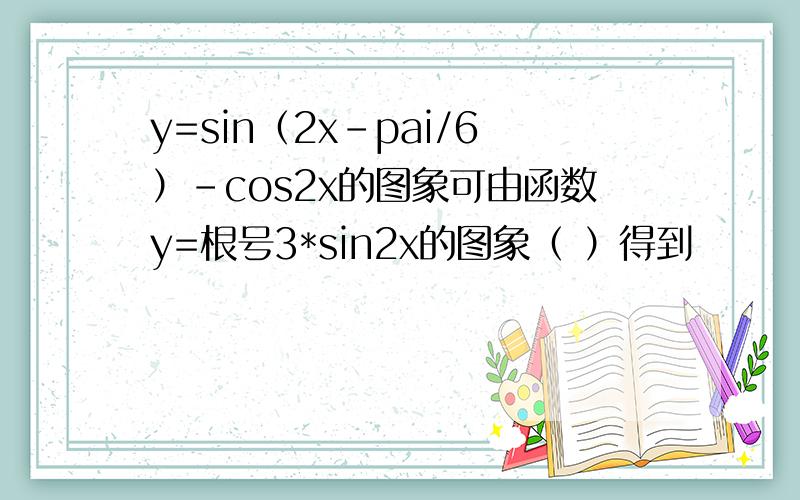 y=sin（2x-pai/6）-cos2x的图象可由函数y=根号3*sin2x的图象（ ）得到