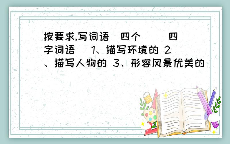 按要求,写词语（四个） （四字词语） 1、描写环境的 2、描写人物的 3、形容风景优美的