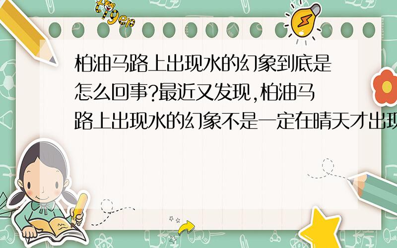 柏油马路上出现水的幻象到底是怎么回事?最近又发现,柏油马路上出现水的幻象不是一定在晴天才出现的,这是不是意味着不是光的折射造成的现象呢?有时没有太阳比有太阳更清晰.这应该不