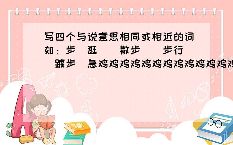 写四个与说意思相同或相近的词如：步（逛）（散步）（步行）（踱步）急鸡鸡鸡鸡鸡鸡鸡鸡鸡鸡鸡鸡鸡鸡鸡鸡鸡鸡