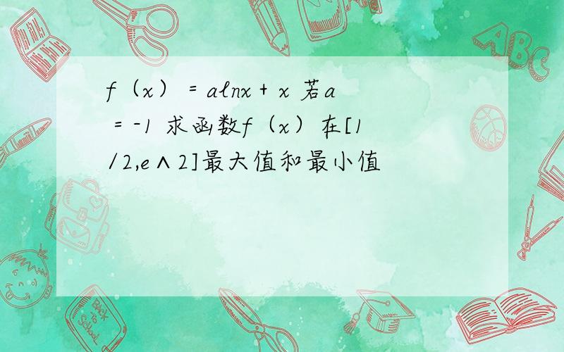 f（x）＝alnx＋x 若a＝-1 求函数f（x）在[1/2,e∧2]最大值和最小值